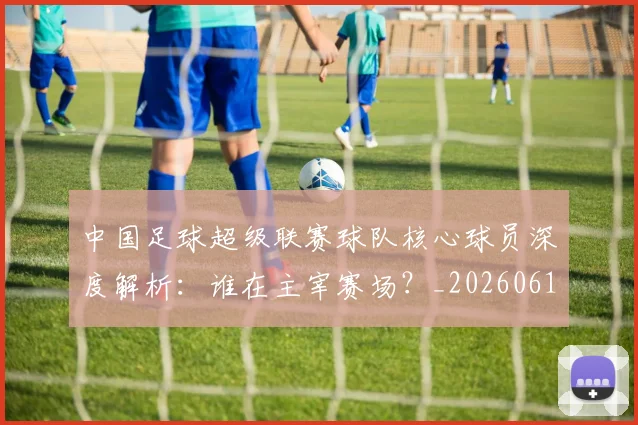 中国足球超级联赛球队核心球员深度解析：谁在主宰赛场？_20260610190322