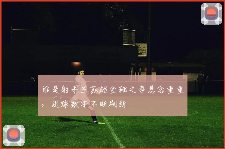 谁是射手王苏超金靴之争悬念重重，进球数字不断刷新