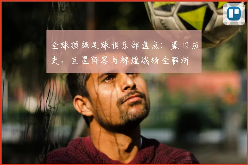 全球顶级足球俱乐部盘点：豪门历史、巨星阵容与辉煌战绩全解析