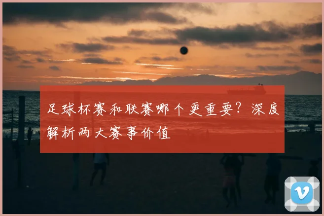 足球杯赛和联赛哪个更重要？深度解析两大赛事价值