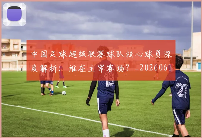中国足球超级联赛球队核心球员深度解析:谁在主宰赛场?_20260610190322