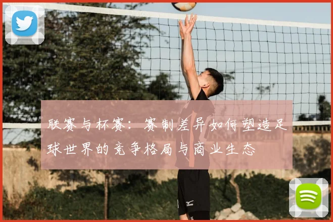联赛与杯赛:赛制差异如何塑造足球世界的竞争格局与商业生态