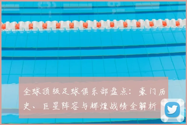 全球顶级足球俱乐部盘点：豪门历史、巨星阵容与辉煌战绩全解析