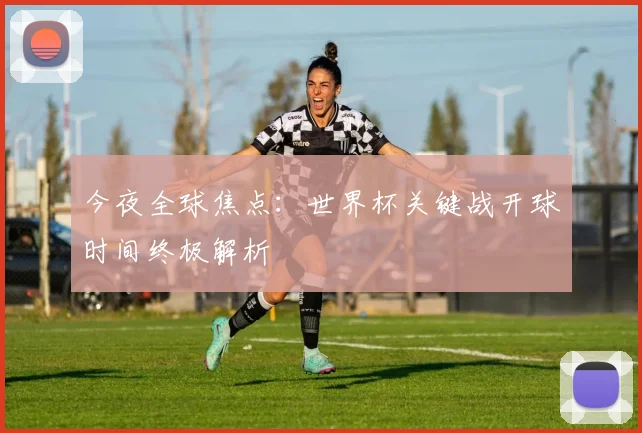 今夜全球焦点：世界杯关键战开球时间终极解析