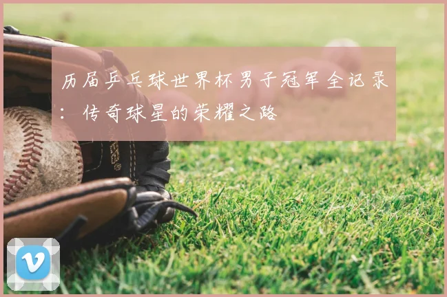 历届乒乓球世界杯男子冠军全记录：传奇球星的荣耀之路