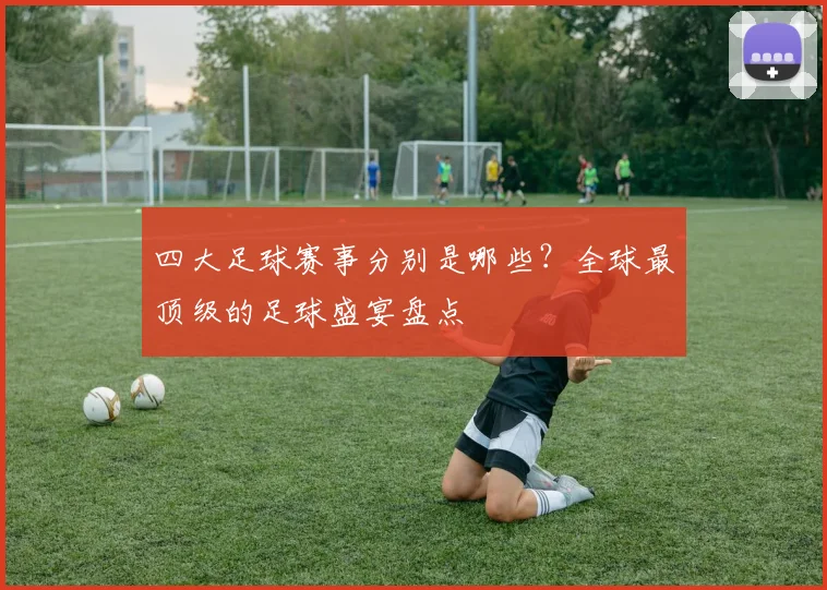四大足球赛事分别是哪些?全球最顶级的足球盛宴盘点