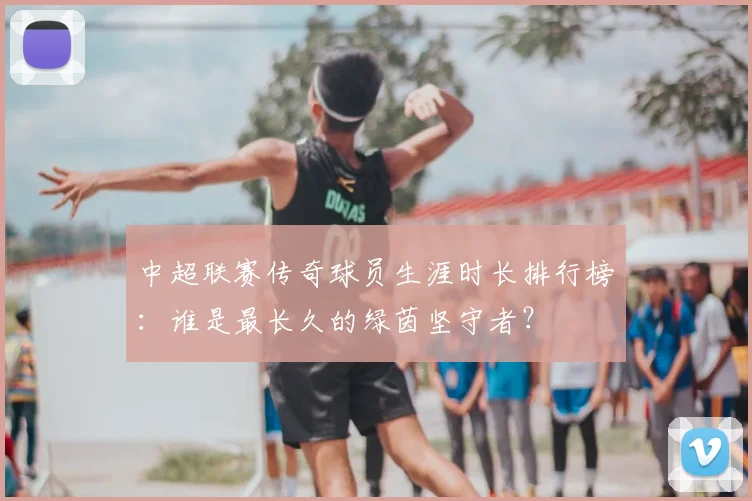 中超联赛传奇球员生涯时长排行榜：谁是最长久的绿茵坚守者？